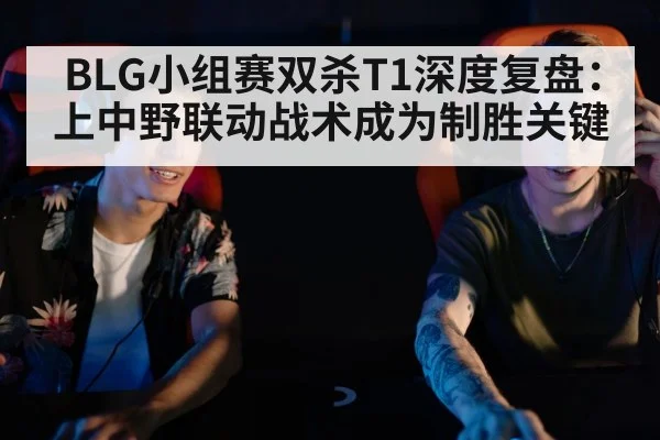 BLG小组赛双杀T1深度复盘：上中野联动战术成为制胜关键