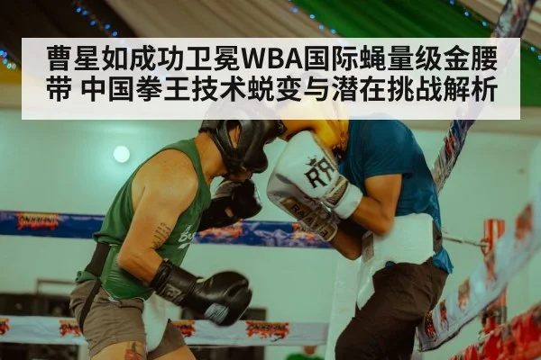 曹星如成功卫冕WBA国际蝇量级金腰带 中国拳王技术蜕变与潜在挑战解析