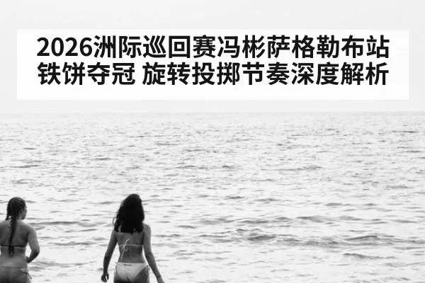 2026洲际巡回赛冯彬萨格勒布站铁饼夺冠 旋转投掷节奏深度解析